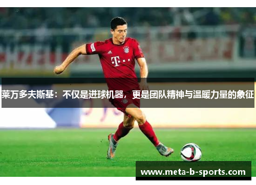 莱万多夫斯基:不仅是进球机器,更是团队精神与温暖力量的象征 莱万多夫斯基:不仅是进球机器,更是团队精神与温暖力量的象征