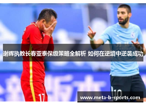 谢晖执教长春亚泰保级策略全解析 如何在逆境中逆袭成功