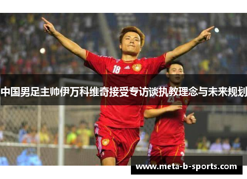 中国男足主帅伊万科维奇接受专访谈执教理念与未来规划 中国男足主帅伊万科维奇接受专访谈执教理念与未来规划