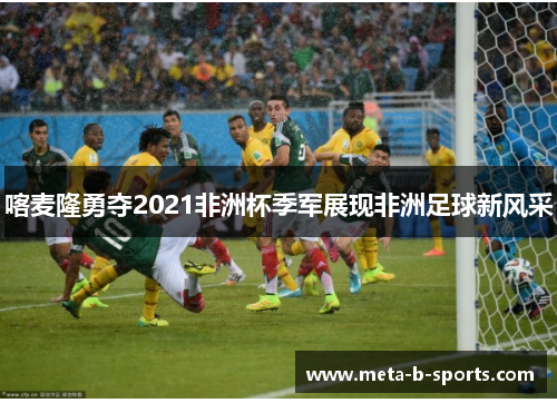喀麦隆勇夺2021非洲杯季军展现非洲足球新风采 喀麦隆勇夺2021非洲杯季军展现非洲足球新风采