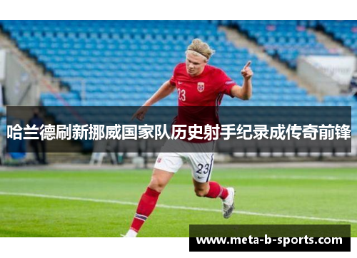 哈兰德刷新挪威国家队历史射手纪录成传奇前锋 哈兰德刷新挪威国家队历史射手纪录成传奇前锋